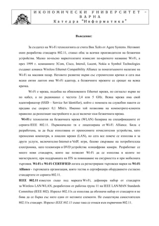 ИКОНОМИЧЕСКИ УНИВЕРСИТЕТ                                                       -
                    ВАРНА
                         “Информатика”
                Катедра “Информатика”
                              ”Проектиране
            Учебна дисциплина ”Проектиране

                                        Въведение:


      За създател на Wi-Fi технологията се счита Вик Хейз от Agere Systems. Неговият
екип разработва стандарта 802.11, станал общ за всички производители на безжични
устройства. Малко по-късно маркетолозите измислят по-краткото название Wi-Fi, а
през 1999 г. компаниите 3Com, Cisco, Intersil, Lucent, Nokia и Symbol Technologies
създават алианса Wireless Ethernet Compatibility Alliance за понататъшното налагане на
Wi-Fi на масовия пазар. Неговото развитие върви със стремителни крачки и сега във
всеки евтин лаптоп има Wi-Fi адаптер, а безжичните мрежите се срещат на всяка
крачка.
      Wi-Fi е мрежа, подобна на обикновените Ethernet мрежи, но сигналът върви не
по кабел, а по радиоканал с честота 2,4 или 5 GHz. Всяка мрежа има свой
идентификатор (SSID – Service Set Identifier), който с помощта на служебни пакети се
предава със скорост 0,1 Mbit/s. Именно той позволява на компютрите-клиенти
правилно да разпознаят настройките и да се включат към безжичната мрежа.
 Wi-Fi е технология на безжичната мрежа (WLAN) базирана на спецификациите от
серията IEEE 802.11. Първоначално тя е лицензирана от Wi-Fi Alliance. Била е
разработена, за да бъде използвана от преносимите изчислителни устройства, като
преносими компютри, в локални мрежи (LAN), но сега все повече се използва и за
други услуги, включително Internet и VoIP, игри, базово свързване на потребителска
електроника, като телевизори и DVD устройства илицифрови камери. Разработват се
много нови стандарти, които ще позволят Wi-Fi да се използва в колите по
магистралите, при поддръжката на ITS за повишаване на сигурността и при мобилната
търговия. Wi-Fi и Wi-Fi CERTIFIED логата са регистрирани търговски марки на Wi-Fi
Alliance - търговската организация, която тества и сертифицира оборудването съгласно
стандартите от серията 802.11.
IEEE 802.11 известен също под марката Wi-Fi, дефинира набор от стандарти
за Wireless LAN/WLAN, разработени от работна група 11 на IEEE LAN/MAN Standards
Committee (IEEE 802). Изразът 802.11x се използва да обозначи набор от стандарти и не
бива да се бърка със нито един от неговите елементи. Не съществува самостоятелен
802.11x стандарт. Изразът IEEE 802.11 също така се отнася към първичния 802.11.
 