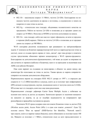 ИКОНОМИЧЕСКИ УНИВЕРСИТЕТ                                                      -
                    ВАРНА
                         “Информатика”
                Катедра “Информатика”
                              ”Проектиране
            Учебна дисциплина ”Проектиране
   • 802.11b – максимална скорост 11 Mbit/s, честота 2,4 GHz. Благодарение на по-
      ниската честота далечината на връзка е по-голяма, а следователно и зоната на
      покритие от една точка за достъп.
   • 802.11g – относително нов стандарт, обединяващ положителните качества на
      предишните. Работи на честота 2,4 GHz и позволява да се предават данни със
      скорост до 54 Mbit/s. Използва се OFDM за честотно уплътняване на канала.
   • 802.11n – нов стандарт, който все още не е приет официално, но вече се предлага
      в чернови (draft) вариант. Работи на честота 2,4 GHz и позволява да се предават
      данни със скорост до 540 Mbit/s.
   Wi-Fi осигурява различни възможности при решаването на най-разнообразни
задачи. С помощта на безжичен маршрутизатор (той често се нарича рутер или точка за
достъп), лесно се създава проста мрежа от типа „звезда“, при това рутерът в повечето
случаи представлява обикновен мрежов концентратор с Wi-Fi приемо-предавател.
Благодарение на допълнителната функционалност, той може да служи за свързване на
два сегмента от мрежата (кабелна и безжична), както и за преходник за включване към
ADSL или кабелен Интернет.
   Още един вариант на създаване на мини-мрежа е обменът на данни между два
компютъра без използване на точка за достъп. Такава връзка се нарича computer-to-
computer и не изисква допълнително оборудване.
Първоначалната версия на стандарта IEEE 802.11 датира от 1997 г. и определя две
скорости от 1 и 2 (Mbit/s)мегабита в секунда, които да се излъчват чрез инфрачервени
(ИЧ) сигнали за индустриални, научни, медицински цели от честотна лента на 2.4 GHz.
ИЧ остава част от стандарта, която все още няма реализация.
Първоначалният стандарт дефинира Carrier Sense Multiple Access с избягване на
колизии като метод за достъп до медията. Значителен процент от наличния капацитет
на каналите се жертва, за да се подобри надеждността на изпращането при
разнообразни и враждебни състояния на средата.
      Типичната Wi-Fi среда съдържа една или повече безжични точки за достъп (ТД)
(Wireless access point, Access Point (APs) ) и един или повече „клиенти“. Една ТД
излъчва своето "Име на мрежа" (SSID Service Set Identifier, "Network name")
чрез пакети, които се наричат маяци (beacons), които обикновено се излъчват всеки 100
ms. Маяците се излъчват с 1 Mbit/s, относително къси са като продължителност и
 