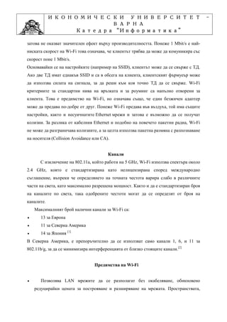 ИКОНОМИЧЕСКИ УНИВЕРСИТЕТ                                                    -
                      ВАРНА
                          “Информатика”
                 Катедра “Информатика”
                               ”Проектиране
             Учебна дисциплина ”Проектиране
затова не оказват значителен ефект върху производителността. Понеже 1 Mbit/s е най-
ниската скорост на Wi-Fi това означава, че клиентът трябва да може да комуникира със
скорост поне 1 Mbit/s.
Основавайки се на настройките (например на SSID), клиентът може да се свърже с ТД.
Ако две ТД имат еднакъв SSID и са в обсега на клиента, клиентският фърмуеър може
да използва силата на сигнала, за да реши към коя точно ТД да се свърже. Wi-Fi
критериите за стандартни нива на връзката и за роуминг са напълно отворени за
клиента. Това е предимство на Wi-Fi, но означава също, че един безжичен адаптер
може да предава по-добре от друг. Понеже Wi-Fi предава във въздуха, той има същите
настройки, както и несуичнатите Ethernet мрежи и затова е възможно да се получат
колизии. За разлика от кабелния Ethernet и подобно на повечето пакетни радиа, Wi-Fi
не може да разграничава колизиите, а за целта използва пакетна размяна с разпознаване
на носителя (Collision Avoidance или CA).


                                        Канали
      С изключение на 802.11a, който работи на 5 GHz, Wi-Fi използва спектъра около
2.4 GHz, която е стандартизирана като нелицензирана според международно
съглашение, въпреки че определянето на точната честота варира слабо в различните
части на света, като максимално разрешена мощност. Както и да е стандартизиран броя
на каналите по света, така одобрените честоти могат да се определят от броя на
каналите.
    Максималният брой налични канали за Wi-Fi са:
•      13 за Европа
•      11 за Северна Америка
•      14 за Япония [1]
В Северна Америка, е препоръчително да се използват само канали 1, 6, и 11 за
802.11b/g, за да се минимизира интерференцията от близко стоящите канали.[2]


                                 Предимства на Wi-Fi


•      Позволява LAN мрежите да се разполагат без окабеляване, обикновено
    редуцирайки цената за построяване и разширяване на мрежата. Пространствата,
 