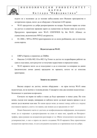 ИКОНОМИЧЕСКИ УНИВЕРСИТЕТ                                                     -
                    ВАРНА
                         “Информатика”
                Катедра “Информатика”
                              ”Проектиране
            Учебна дисциплина ”Проектиране
    където не е възможно да се положи кабел,такива като Външни пространства и
    исторически сгради, могат да се оборудват с безжични LAN мрежи.
•      Wi-Fi продуктите са добре разпространени на пазара. Различни марки на точки
    на достъп и клиентски мрежови карти са съвместими на базово ниво на услугите.
    Продуктите проектирани като Wi-Fi CERTIFIED by the Wi-Fi Alliance са
    съвместими, включително WPA2 сигурността.
•      От 2006 г. WPA и WPA2 криптиранията не са лесно разбиваеми, ако се използва
    силна парола.


                                 Недостатъци на Wi-Fi


•      EIRP в Европа е ограничен до 20dBm.
•      Няколко 2.4 GHz 802.11b и 802.11g Точки за достъп по подразбиране работят на
    един и същ канал, като резултат се получава задръстване в определен канал.
•      Wi-Fi мрежите могат да се подслушват и да се използват за копиране на данни
    (включително лични данни) предадени по мрежата, когато не се използва
    криптиране.


                                 Защита на данните


       Висока скорост на достъп, евтино оборудване – на пръв поглед Wi-Fi няма
недостатъци, но не всичко е толкова розово. Стандартът има два основни недостатъка –
безопасност и далечина на връзката.
       Сигналът не върви по кабел и може да бъде прихванат и извън дома. По този
начин, съседи или хакери, намиращи се наблизо могат да видят вашата мрежа и да се
опитат да се включат към нея. Но какви вреди може да нанесе хакер, който се е вързал
към вашата мрежа и, което е по важно, как можем да се предпазим от тях?
       Освен баналните щети от достъпа до конфиденциална информация, последиците
може да се изразяват в разпространение на спам от ваше име, кражба на Интернет-
трафик, прослушване на незащитени разговори и т.н. Обаче технологиите постоянно се
усъвършенстват, и ако в зората на своето създаване Wi-Fi-мрежите бяха практически
незащитени против атаки, то сега ситуацията осезаемо се е променила към по-добро.
 