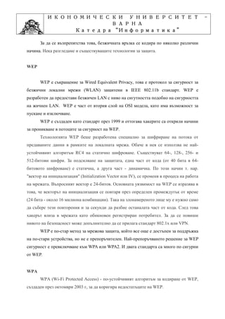 ИКОНОМИЧЕСКИ УНИВЕРСИТЕТ                                                         -
                    ВАРНА
                         “Информатика”
                Катедра “Информатика”
                              ”Проектиране
            Учебна дисциплина ”Проектиране
      За да се възпрепятства това, безжичната връзка се кодира по няколко различни
начина. Нека разгледаме и съществуващите технологии за защита.


WEP


      WEP е съкращение за Wired Equivalent Privacy, това е протокол за сигурност за
безжични локални мрежи (WLAN) защитени в IEEE 802.11b стандарт. WEP е
разработен да предостави безжичен LAN с ниво на сигутността подобно на сигурността
на жичнен LAN. WEP е част от втория слой на OSI модела, като има възможност за
пускане и изключване.
      WEP е създаден като стандарт през 1999 и оттогава хакерите са открили начини
за проникване в потоците за сигурност на WEP.
      Технологията WEP беше разработена специално за шифриране на потока от
предаваните данни в рамките на локалната мрежа. Обаче в нея се използва не най-
устойчивият алгоритъм RC4 на статично шифроване. Съществуват 64-, 128-, 256- и
512-битови шифри. За подсилване на защитата, една част от кода (от 40 бита в 64-
битовото шифроване) е статична, а друга част - динамична. По този начин т. нар.
"вектор на инициализация" (Initialization Vector или IV), се променя в процеса на работа
на мрежата. Въпросният вектор е 24-битов. Основната уязвимост на WEP се изразява в
това, че векторът на инициализация се повтаря през определен промеждутък от време
(24 бита - около 16 милиона комбинации). Така на злонамереното лице му е нужно само
да събере тези повторения и за секунди да разбие останалата част от кода. След това
хакерът влиза в мрежата като обикновен регистриран потребител. За да се повиши
нивото на безопасност може допълнително да се прилага стандарт 802.1x или VPN.
      WEP е по-стар метод за мрежова защита, който все още е достъпен за поддръжка
на по-стари устройства, но не е препоръчителен. Най-препоръчваното решение за WEP
сигурност е превключване към WPA или WPA2. И двата стандарта са много по сигурни
от WEP.


WPA
      WPA (Wi-Fi Protected Access) - по-устойчивият алгоритъм за кодиране от WEP,
създаден през октомври 2003 г, за да коригира недостатъците на WEP.
 