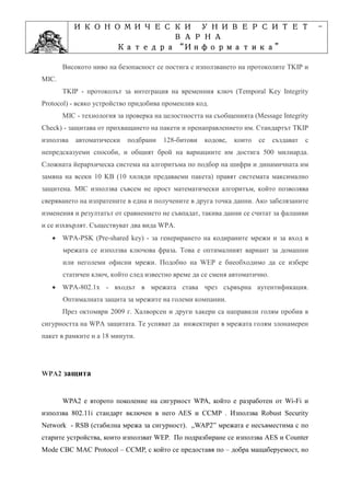 ИКОНОМИЧЕСКИ УНИВЕРСИТЕТ                                                       -
                     ВАРНА
                         “Информатика”
                Катедра “Информатика”
                              ”Проектиране
            Учебна дисциплина ”Проектиране
       Високото ниво на безопасност се постига с използването на протоколите TKIP и
MIC.
       TKIP - протоколът за интеграция на временния ключ (Temporal Key Integrity
Protocol) - всяко устройство придобива променлив код.
       MIC - технология за проверка на целостността на съобщенията (Message Integrity
Check) - защитава от прихващането на пакети и пренаправлението им. Стандартът TKIP
използва   автоматически   подбрани   128-битови    кодове,   които   се   създават   с
непредсказуеми способи, и общият брой на вариациите им достига 500 милиарда.
Сложната йерархическа система на алгоритъма по подбор на шифри и динамичната им
замяна на всеки 10 KB (10 хиляди предаваеми пакета) правят системата максимално
защитена. MIC използва съвсем не прост математически алгоритъм, който позволява
сверяването на изпратените в една и получените в друга точка данни. Ако забелязаните
изменения и резултатът от сравнението не съвпадат, такива данни се считат за фалшиви
и се изхвърлят. Съществуват два вида WPA.
   • WPA-PSK (Pre-shared key) - за генерирането на кодираните мрежи и за вход в
       мрежата се използва ключова фраза. Това е оптималният вариант за домашни
       или неголеми офисни мрежи. Подобно на WEP е бнеобходимо да се избере
       статичен ключ, който след известно време да се сменя автоматично.
   • WPA-802.1x - входът в мрежата става чрез сървърна аутентификация.
       Оптималната защита за мрежите на големи компании.
       През октомври 2009 г. Халворсен и други хакери са направили голям пробив в
сигурността на WPA защитата. Те успяват да инжектират в мрежата голям злонамерен
пакет в рамките н а 18 минути.




WPA2 защита


       WPA2 е второто поколение на сигурност WPA, който е разработен от Wi-Fi и
използва 802.11i стандарт включен в него AES и CCMP . Използва Robust Security
Network - RSB (стабилна мрежа за сигурност). „WAP2” мрежата е несъвместима с по
старите устройства, които използват WEP. По подразбиране се използва AES и Counter
Mode CBC MAC Protocol – CCMP, с който се предоставя по – добра мащаберуемост, но
 