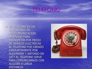 TELEFONOEL TELEFONO ES UN DISPOSITIVO DE TELECOMUNICACION DISEÑADO PARA TRANSMITIR POR MEDIO DE SEÑALES ELECTRICAS EL TELEFONO FUE CREADO CONJUNTAMENTE POR ALEXANDER Y ANTONIO EN 1877 EL TELEFONO SIRVE PARA COMUNICARNOS CON ALGUIEN A LARGA DISTANCIA