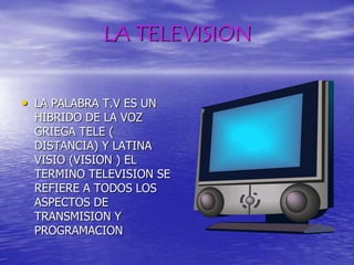 LA TELEVISIONLA PALABRA T.V ES UN HIBRIDO DE LA VOZ GRIEGA TELE ( DISTANCIA) Y LATINA VISIO (VISION ) EL TERMINO TELEVISION SE REFIERE A TODOS LOS ASPECTOS DE TRANSMISION Y PROGRAMACION