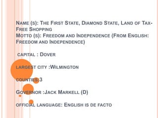 NAME (S): THE FIRST STATE, DIAMOND STATE, LAND OF TAXFREE SHOPPING
MOTTO (S): FREEDOM AND INDEPENDENCE (FROM ENGLISH:
FREEDOM AND INDEPENDENCE)
CAPITAL

: DOVER

LARGEST CITY

:WILMINGTON

COUNTIES:3

GOVERNOR :JACK MARKELL (D)
OFFICIAL LANGUAGE:

ENGLISH IS DE FACTO

 