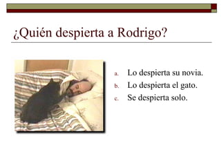 ¿Quién despierta a Rodrigo?

                 a.   Lo despierta su novia.
                 b.   Lo despierta el gato.
                 c.   Se despierta solo.
 