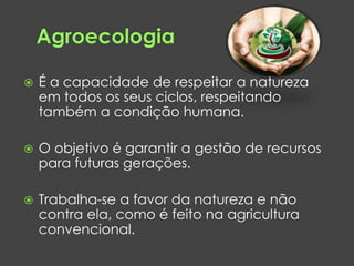 É a capacidade de respeitar a natureza 
em todos os seus ciclos, respeitando 
também a condição humana. 
 O objetivo é garantir a gestão de recursos 
para futuras gerações. 
 Trabalha-se a favor da natureza e não 
contra ela, como é feito na agricultura 
convencional. 
 