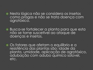  Nesta lógica não se considera os insetos 
como pragas e não se trata doença com 
agrotóxico. 
 Busca-se fortalecer a planta para que esta 
não se torne suscetível ao ataque de 
doenças e insetos. 
 Os fatores que afetam o equilíbrio e a 
resistência das plantas são: idade da 
planta, umidade, aplicação de agrotóxico, 
adubação com adubo químico solúvel, 
etc. 
 