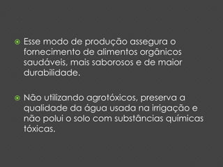  Esse modo de produção assegura o 
fornecimento de alimentos orgânicos 
saudáveis, mais saborosos e de maior 
durabilidade. 
 Não utilizando agrotóxicos, preserva a 
qualidade da água usada na irrigação e 
não polui o solo com substâncias químicas 
tóxicas. 
 