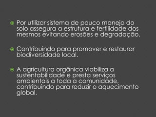  Por utilizar sistema de pouco manejo do 
solo assegura a estrutura e fertilidade dos 
mesmos evitando erosões e degradação. 
 Contribuindo para promover e restaurar 
biodiversidade local. 
 A agricultura orgânica viabiliza a 
sustentabilidade e presta serviços 
ambientais a toda a comunidade, 
contribuindo para reduzir o aquecimento 
global. 
 