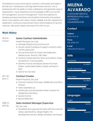 Work History
Considered as a pro-active person, dynamic, enthusiastic and able to
provide trust, transparency and high-performance service. I am a
professional with the ability to make a difference and generate value in
organizations. I have experience and knowledge in ERPs such as SAP,
risk management, account management. I have the capacity to
develop and lead work teams and transform information into positive
results. I am a person with values, honest, reliable and with capacity for
adaptation, continuous improvement and a faithful believer of second
chances, I like sports, beach and enjoy time with my son.
Senior Contract Administrator
Hewlett Packard, San José
Manage Global and Local Accounts
Assures correct handling of support contracts within
the HP systems-SAP
Acts as entry point for Credit and Collections,
delivery issues, finance, CRS, Sales
Contract analysis (Review Terms & Conditions, Order
Acceptance, Invoicing date)
Monthly invoices and reports (review Purchase
Orders, create Sales Orders, Create contracts in
SAP)
Mentor for new hires
2013-01 -
Current
Contract Creator
Hewlett Packard, San José
Contract creation for Europe, Middle East and Africa
Partners
Team Lead Back up
Certificates and Authorization letters creation for
Middle East and Africa
Quality Control
Record Retention
2011-02 -
2012-11
Sales Assistant Manager/Supervisor
IDS, San José
Familiarize and supervise the team with the customer
needs, specifications, design targets, the
development process, design standards, techniques
2008-10 -
2010-06
CUSTOMER SERVICE
REPRESENTATIVE AND
CONTRACT
ADMINISTRATOR
MILENA
ALVARADO
Contact
Address
Santa Ana, SJ
Phone
506- 8708-1077
E-mail
mileae@hotmail.com
Skills
Leadership
Excellent
Conflict Resolution
Very Good
Team Work
Excellent
Assertive Communication
Very Good
Languages
English
Native
Portugese
Superior
 