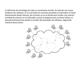 La definición de tecnología de nube es sumamente sencilla. Se trata de una nueva
tendencia de software, en la cual todos los servicios prestados al ordenador se hacen
directamente desde Internet, por lo tanto, ya no se tendrá que instalar una enorme
cantidad de archivos en el ordenador, ya que el programa que se desea utilizar, se
ejecutará directamente desde el servidor del proveedor de software, aligerando
nuestros discos duros.
 
