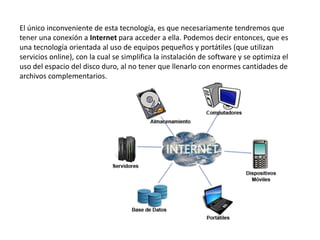 El único inconveniente de esta tecnología, es que necesariamente tendremos que
tener una conexión a Internet para acceder a ella. Podemos decir entonces, que es
una tecnología orientada al uso de equipos pequeños y portátiles (que utilizan
servicios online), con la cual se simplifica la instalación de software y se optimiza el
uso del espacio del disco duro, al no tener que llenarlo con enormes cantidades de
archivos complementarios.
 