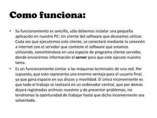 Como funciona:
• Su funcionamiento es sencillo, sólo debemos instalar una pequeña
  aplicación en nuestro PC: Un cliente del software que deseamos utilizar.
  Cada vez que ejecutemos este cliente, se conectará mediante la conexión
  a Internet con el servidor que contiene el software que estamos
  utilizando, convirtiéndose en una especie de programa cliente-servidor,
  donde enviaremos información al server para que este ejecute nuestra
  tarea.
• Es un funcionamiento similar a las máquinas terminales de una red. Por
  supuesto, que esto representa una enorme ventaja para el usuario final,
  ya que gana espacio en sus discos y movilidad. El único inconveniente es
  que todo el trabajo se realizará en un ordenador central, que por demás
  dejará registrados archivos nuestros y de presentar problemas, no
  tendremos la oportunidad de trabajar hasta que dicho inconveniente sea
  solventado.
 