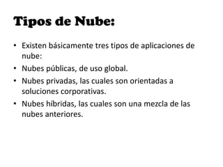 Tipos de Nube:
• Existen básicamente tres tipos de aplicaciones de
  nube:
• Nubes públicas, de uso global.
• Nubes privadas, las cuales son orientadas a
  soluciones corporativas.
• Nubes híbridas, las cuales son una mezcla de las
  nubes anteriores.
 