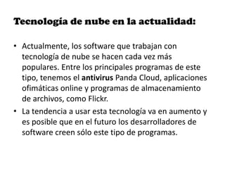 Tecnología de nube en la actualidad:

• Actualmente, los software que trabajan con
  tecnología de nube se hacen cada vez más
  populares. Entre los principales programas de este
  tipo, tenemos el antivirus Panda Cloud, aplicaciones
  ofimáticas online y programas de almacenamiento
  de archivos, como Flickr.
• La tendencia a usar esta tecnología va en aumento y
  es posible que en el futuro los desarrolladores de
  software creen sólo este tipo de programas.
 