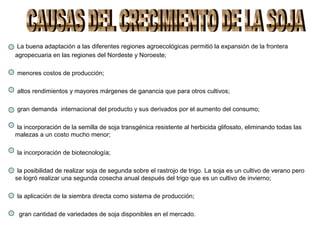 La buena adaptación a las diferentes regiones agroecológicas permitió la expansión de la frontera
agropecuaria en las regiones del Nordeste y Noroeste;
menores costos de producción;
altos rendimientos y mayores márgenes de ganancia que para otros cultivos;
gran demanda internacional del producto y sus derivados por el aumento del consumo;
la incorporación de la semilla de soja transgénica resistente al herbicida glifosato, eliminando todas las
malezas a un costo mucho menor;
la incorporación de biotecnología;
la posibilidad de realizar soja de segunda sobre el rastrojo de trigo. La soja es un cultivo de verano pero
se logró realizar una segunda cosecha anual después del trigo que es un cultivo de invierno;
la aplicación de la siembra directa como sistema de producción;
gran cantidad de variedades de soja disponibles en el mercado.
 