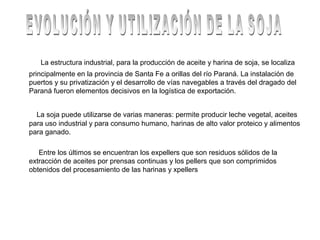 La estructura industrial, para la producción de aceite y harina de soja, se localiza
principalmente en la provincia de Santa Fe a orillas del río Paraná. La instalación de
puertos y su privatización y el desarrollo de vías navegables a través del dragado del
Paraná fueron elementos decisivos en la logística de exportación.
La soja puede utilizarse de varias maneras: permite producir leche vegetal, aceites
para uso industrial y para consumo humano, harinas de alto valor proteico y alimentos
para ganado.
Entre los últimos se encuentran los expellers que son residuos sólidos de la
extracción de aceites por prensas continuas y los pellers que son comprimidos
obtenidos del procesamiento de las harinas y xpellers
 