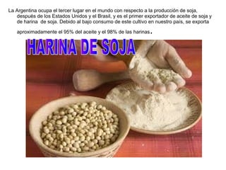 La Argentina ocupa el tercer lugar en el mundo con respecto a la producción de soja,
después de los Estados Unidos y el Brasil, y es el primer exportador de aceite de soja y
de harina de soja. Debido al bajo consumo de este cultivo en nuestro país, se exporta
aproximadamente el 95% del aceite y el 98% de las harinas.
 