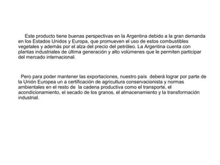 Este producto tiene buenas perspectivas en la Argentina debido a la gran demanda
en los Estados Unidos y Europa, que promueven el uso de estos combustibles
vegetales y además por el alza del precio del petróleo. La Argentina cuenta con
plantas industriales de última generación y alto volúmenes que le permiten participar
del mercado internacional.
Pero para poder mantener las exportaciones, nuestro país deberá lograr por parte de
la Unión Europea un a certificación de agricultura conservacionista y normas
ambientales en el resto de la cadena productiva como el transporte, el
acondicionamiento, el secado de los granos, el almacenamiento y la transformación
industrial.
 