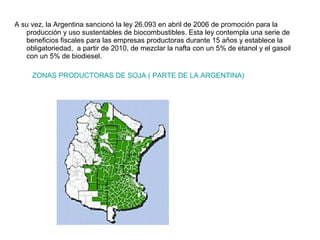 A su vez, la Argentina sancionó la ley 26.093 en abril de 2006 de promoción para la
producción y uso sustentables de biocombustibles. Esta ley contempla una serie de
beneficios fiscales para las empresas productoras durante 15 años y establece la
obligatoriedad, a partir de 2010, de mezclar la nafta con un 5% de etanol y el gasoil
con un 5% de biodiesel.
ZONAS PRODUCTORAS DE SOJA ( PARTE DE LA ARGENTINA)
 