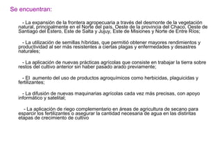Se encuentran:
- La expansión de la frontera agropecuaria a través del desmonte de la vegetación
natural, principalmente en el Norte del país, Oeste de la provincia del Chaco, Oeste de
Santiago del Estero, Este de Salta y Jujuy, Este de Misiones y Norte de Entre Ríos;
- La utilización de semillas híbridas, que permitió obtener mayores rendimientos y
productividad al ser más resistentes a ciertas plagas y enfermedades y desastres
naturales;
- La aplicación de nuevas prácticas agrícolas que consiste en trabajar la tierra sobre
restos del cultivo anterior sin haber pasado arado previamente;
- El aumento del uso de productos agroquímicos como herbicidas, plaguicidas y
fertilizantes;
- La difusión de nuevas maquinarias agrícolas cada vez más precisas, con apoyo
informático y satelital;
- La aplicación de riego complementario en áreas de agricultura de secano para
esparcir los fertilizantes o asegurar la cantidad necesaria de agua en las distintas
etapas de crecimiento de cultivo
 