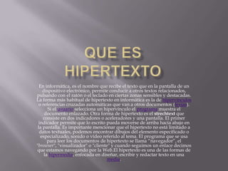 En informática, es el nombre que recibe el texto que en la pantalla de un
    dispositivo electrónico, permite conducir a otros textos relacionados,
pulsando con el ratón o el teclado en ciertas zonas sensibles y destacadas.
La forma más habitual de hipertexto en informática es la de hipervínculos
 o referencias cruzadas automáticas que van a otros documentos (lexías).
       Si el usuario selecciona un hipervínculo el programa muestra el
     documento enlazado. Otra forma de hipertexto es el strechtext que
    consiste en dos indicadores o aceleradores y una pantalla. El primer
 indicador permite que lo escrito pueda moverse de arriba hacia abajo en
 la pantalla. Es importante mencionar que el hipertexto no está limitado a
  datos textuales, podemos encontrar dibujos del elemento especificado o
   especializado, sonido o vídeo referido al tema. El programa que se usa
       para leer los documentos de hipertexto se llama “navegador”, el
"browser", "visualizador" o "cliente" y cuando seguimos un enlace decimos
que estamos navegando por la Web.El hipertexto es una de las formas de
     la hipermedia, enfocada en diseñar, escribir y redactar texto en una
                                    media.
 