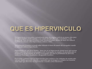Un hipervínculo es un enlace, normalmente entre dos páginas web de un mismo sitio, pero
un enlace también puede apuntar a una página de otro sitio web, a un fichero, a una
imagen, etc. Para navegar al destino al que apunta el enlace, hemos de hacer clic sobre él.
También se conocen como hiperenlaces, enlaces o links.

Normalmente el destino se puede saber mirando la barra de estado del navegador cuando
el ratón esté sobre el hipervínculo.

Dependiendo de cual sea el destino , hacer clic en un hipervínculo puede hacer que ocurran
varias cosas. Si el destino es otra página web, el navegador la cargará y la mostrará, pero si
el destino es un documento de Word, el navegador nos dará la posibilidad de abrir una
sesión de Word para visualizarlo o de guardar el archivo.

Por lo tanto, podemos usar los hipervínculos para conducir a los visitantes de nuestro sitio
web por donde queramos. Además, si queremos que se pongan en contacto con nosotros,
nada mejor que ofrecerles un hipervínculo a nuestro correo electrónico.
 