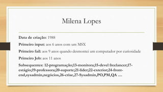 Milena Lopes
Data de criação: 1988
Primeiro input: aos 6 anos com um MSX
Primeiro fail: aos 9 anos quando desmontei um computador por curiosidade
Primeiro Job: aos 11 anos
Subsequentes: 12-programação;13-monitora;15-devel freelancer;17-
estágio;19-professora;20-suporte;21-líder;22-exterior;24-front-
end,sysadmin,negócios,26-crise,27-Sysadmin,PO,PM,QA ....
 
