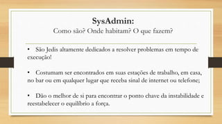 SysAdmin:
Como são? Onde habitam? O que fazem?
• São Jedis altamente dedicados a resolver problemas em tempo de
execução!
• Costumam ser encontrados em suas estações de trabalho, em casa,
no bar ou em qualquer lugar que receba sinal de internet ou telefone;
• Dão o melhor de si para encontrar o ponto chave da instabilidade e
reestabelecer o equilíbrio a força.
 
