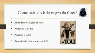 Como sair do lado negro da força?
• Entendendo a lógica da coisa!
• Perdendo o medo!
• Pegando o Jeito!
• Aprendendo com seu mestre Jedi!
 