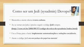 Como ser um Jedi (sysadmin) Devops?!
• Mantenha a mente aberta à nova cultura.
• Ao se tornar um Jedi, é preciso seguir o código Jedi sempre.
(http://core.eti.br/2010/09/17/codigo-de-etica-do-sysadmin/index.html)
• Use a Força para o bem: implemente automatizações e soluções escaláveis.
• Anote o código Jedi em um pedaço de papel na nuvem!
 