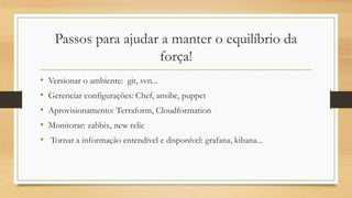 Passos para ajudar a manter o equilíbrio da
força!
• Versionar o ambiente: git, svn...
• Gerenciar configurações: Chef, ansibe, puppet
• Aprovisionamento: Terraform, Cloudformation
• Monitorar: zabbix, new relic
• Tornar a informação entendível e disponível: grafana, kibana...
 