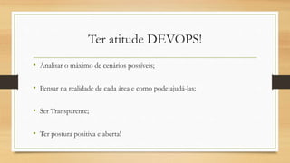 Ter atitude DEVOPS!
• Analisar o máximo de cenários possíveis;
• Pensar na realidade de cada área e como pode ajudá-las;
• Ser Transparente;
• Ter postura positiva e aberta!
 