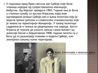  У годинама пред Први светски рат Србија није била
чланица ниједне од супростављених коалиција.
Међутим. Од Мајског преврата 1903. Године она је била
у сталном сукобу са Аустро-Уграском којој није
одговоарало јачање Србије,као и њена политика коју је
водила према српском и словенском становнсиштву које
је живло на териотирији Монархије. У таквој политици
садржана је и тежња за уједињењем тих народа. Аусто-
Уграска је тежила да уништи српску самосталност од
анексије Босне и Херцеговине 1908. године почели су у
Бечу да се разматрају планови о подели Србије, или
значајном сањењу њене територије.
Краљ Александар и краљица Драга
 