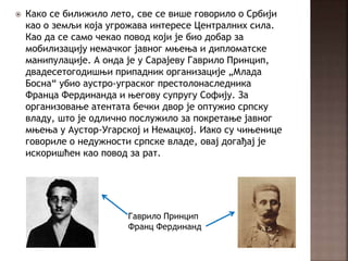  Како се билижило лето, све се више говорило о Србији
као о земљи која угрожава интересе Централних сила.
Као да се само чекао повод који је био добар за
мобилизацију немачког јавног мњења и дипломатске
манипулације. А онда је у Сарајеву Гаврило Принцип,
двадесетогодишњи припадник организације „Млада
Босна“ убио аустро-уграског престолонаследника
Франца Фердинанда и његову супругу Софију. За
организовање атентата бечки двор је оптужио српску
владу, што је одлично послужило за покретање јавног
мњења у Аустор-Угарској и Немацкој. Иако су чињенице
говориле о недужности српске владе, овај догађај је
искоришћен као повод за рат.
Гаврило Принцип
Франц Фердинанд
 