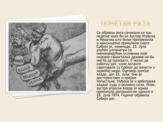 Са објавом рата сачекало се три
недеље како би се Аустор-Уграска
и Немачка што боље припремила
и максимално прикупиле снаге.
Србији је, изненада, 23. Јула
упућен ултиматум са
понижавајућим условима које
ниједна самостална држава не би
могла да прихвати. У жељи да
избегну рат, силе Антанте
саветовале су Србији да попусти у
највећој мери. Одговор српске
владе, дат 25. Јула, био је
достојанствен и крајње
попустљив. Нуђена је и арбитража
хашког суда и великих сила. Ипак,
аустро-уграска влада је одмах
прекинула дипломатске односе и
28. Јула 1914. Године објавила
Србији рат.
 