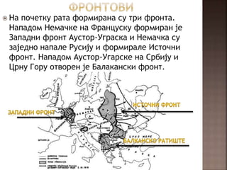  На почетку рата формирана су три фронта.
Нападом Немачке на Француску формиран је
Западни фронт Аустор-Уграска и Немачка су
заједно напале Русију и формирале Источни
фронт. Нападом Аустор-Угарске на Србију и
Црну Гору отворен је Балакански фронт.
 
