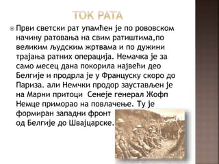  Први светски рат упамћен је по рововском
начину ратовања на свим ратиштима,по
великим људским жртвама и по дужини
трајања ратних операција. Немачка је за
само месец дана покорила највећи део
Белгије и продрла је у Француску скоро до
Париза. али Немчки продор заустављен је
на Марни притоци Сенеје генерал Жофп
Немце приморао на повлачење. Ту је
формиран западни фронт
од Белгије до Швајцарске.
 