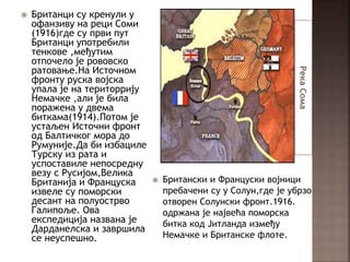 РекаСома
 Британци су кренули у
офанзиву на реци Соми
(1916)где су први пут
Британци употребили
тенкове ,међутим
отпочело је рововско
ратовање.На Источном
фронту руска војска
упала је на територрију
Немачке ,али је била
поражена у двема
биткама(1914).Потом је
устаљен Источни фронт
од Балтичког мора до
Румуније.Да би избациле
Турску из рата и
успоставиле непосредну
везу с Русијом,Велика
Британија и Француска
извеле су поморски
десант на полуострво
Галипоље. Ова
експедиција названа је
Дарданелска и завршила
се неуспешно.
 Британски и Француски војници
пребачени су у Солун,где је убрзо
отворен Солунски фронт.1916.
одржана је највећа поморска
битка код Јитланда између
Немачке и Британске флоте.
 