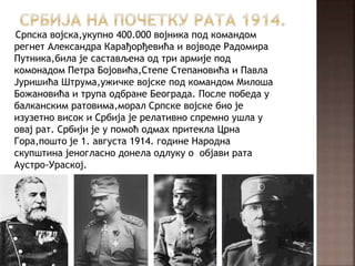 Српска војска,укупно 400.000 војника под командом
регнет Александра Карађорђевића и војводе Радомира
Путника,била је састављена од три армије под
комонадом Петра Бојовића,Степе Степановића и Павла
Јуришића Штрума,ужичке војске под командом Милоша
Божановића и трупа одбране Београда. После победа у
балканским ратовима,морал Српске војске био је
изузетно висок и Србија је релативно спремно ушла у
овај рат. Србији је у помоћ одмах притекла Црна
Гора,пошто је 1. августа 1914. године Народна
скупштина јеногласно донела одлуку о објави рата
Аустро-Ураској.
 