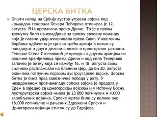  Општи напад на Србију аустро-уграска војска под
командом генерала Оскара Поћорека отпочела је 12.
августа 1914 преласком преко Дрине. То је у првом
тренутку било изненадђење за српску врховну команду
која је главни удар оччекивала преко Саве. У жестоким
борбама одбачена је српска трећа армија а потом су
нападнути и други делови српског и црногорског ратишта.
Генерал Степа Стпеановић је кренуо са другом армијом из
околине Аранђеловца према Дрини и код села Текериша
започео је битку која се између 16. и 18. августа свом
силином распламсала на планини Цер, да би 20. августа
окончана потпуним поразом аустроугарске војске. Церска
битка је била прва савезничка победа у рату. У
незадрживом противнападу српска војска је продрла у
Срем а заједно са црногорском војском и у Источну Босну.
Аусторугарска војска имала је 23 000 погинулих и 4.000
заробљених војника. Српске жртве биле су велике око
16.000 погинулих и рањених.Здружени Српски и
Црногорски војници стигли су до Сарајева
 