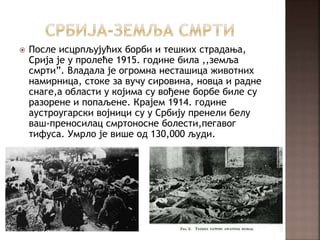  После исцрпљујућих борби и тешких страдања,
Срија је у пролеће 1915. године била ,,земља
смрти”. Владала је огромна несташица животних
намирница, стоке за вучу сировина, новца и радне
снаге,а области у којима су вођене борбе биле су
разорене и попаљене. Крајем 1914. године
аустроугарски војници су у Србију пренели белу
ваш-преносилац смртоносне болести,пегавог
тифуса. Умрло је више од 130,000 људи.
 