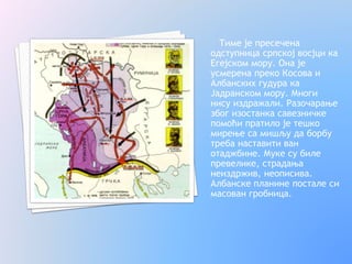 Тиме је пресечена
одступница српској восјци ка
Егејском мору. Она је
усмерена преко Косова и
Албанских гудура ка
Јадранском мору. Многи
нису издражали. Разочарање
због изостанка савезничке
помоћи пратило је тешко
мирење са мишљу да борбу
треба наставити ван
отаджбине. Муке су биле
превелике, страдања
неиздржив, неописива.
Албанске планине постале си
масован гробница.
 