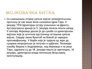  Са сманњењем отпроа српске војске непријатељском
притиску је све више била изложена Црна Гора. У
јануару 1916 Црногорци остају усамљени на фронту.
Аустроуграска армија је 5. јануара почела општи напад.
У сектору Мојковца дошло је до сукоба са црногорском
војском која је штитила одступницу остацима српске
војске. Сердар Јанко Вукотић на Божић је наредио
противофанзиву. У борби која је трајала од зоре до
сумрака непријатеље је потучен и одбачен. Положаји
између Берана и Андријевице, код Мојковца и на реци
Тари, одржани су до 18. јануара пошто је претходно, 16
јануара, црногорска влада потписала безусловну
капитулацију.
 