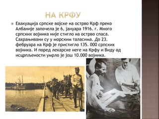  Евакуација српске војске на острво Крф преко
Албаније започела је 6, јануара 1916. г. Много
српских војника није стигло на острво спаса.
Сахрањивани су у морским таласима. До 23.
фебруара на Крф је пристигло 135. 000 српских
војника. И поред лекарске неге на Крфу и Виду од
исцрпљености умрло је још 10.000 војника.
 