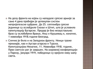  На делу фронта на којем су нападале српске армије за
само 4 дана пробијрн је целокупан систем
непријатељске одбране. До 25. септембра српске
јединице су ослобдиле Скоље и Штип, што је условило
капитулацију Бугарске. Продор је био незаустављив:
брзо су ослобођени Врање, Ниш и Крушевац и, коначно,
1 новембра 1918.године Београд.
 Слично је било и на Западном фронту. Немци траже
примирје, као и Аустро-угарска и Турска.
Капитуалцијом Немачке, 11. Новембра 1918. године,
Први светски рат је завршен. На мировној конференцији
у Паризу, јануара 1919, победници су кројили нову мапу
света.
 