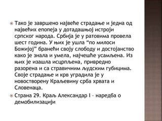  Тако је завршено највеће страдање и једна од
највећих епопеја у дотадашњој истроји
српског народа. Србија је у ратовима провела
шест година. У њих је ушла “по милоси
Божијој” бранећи своју слободу и достојанство
како је знала и умела, најчешће усамљена. Из
њих је изашла исцрпљена, привредно
разорена и са стравичним људским губицима.
Своје страдање и крв уградила је у
новостворену Краљевину срба хрвата и
Словенаца.
 Страна 29. Краљ Александар I – наредба о
демобилизацији
 