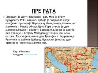  Завршен је други балкански рат. Мир је био у
Букурешту 1913. године. Србија је задржала своје
освојене територије:Вардарску Македонију,Косово,део
Метохије и Рашку област.Црна Гора стекла је део
Метохије,Рашке и области Васојевића.Грчка је добија
део Тракије и Егејску Македонију,Епир и још нека
острва. Турска је вратила део Тракије са Једреном,а
Румунија је добила Добруџу.Бугарској је остао део
Тракије и Пиринска Македонија.
Карта Балкана
пред рат
 