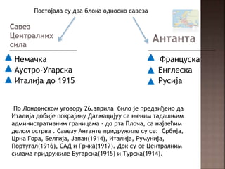 Немачка Француска
Аустро-Угарска Енглеска
Италија до 1915 Русија
Постојала су два блока односно савеза
По Лондонском уговору 26.априла било је предвиђено да
Италија добије покрајину Далмацијуу са њеним тадашњим
административним границама - до рта Плоча, са највећим
делом острва . Савезу Антанте придружиле су се: Србија,
Црна Гора, Белгија, Јапан(1914), Италија, Румунија,
Португал(1916), САД и Грчка(1917). Док су се Централним
силама придружиле Бугарска(1915) и Турска(1914).
 